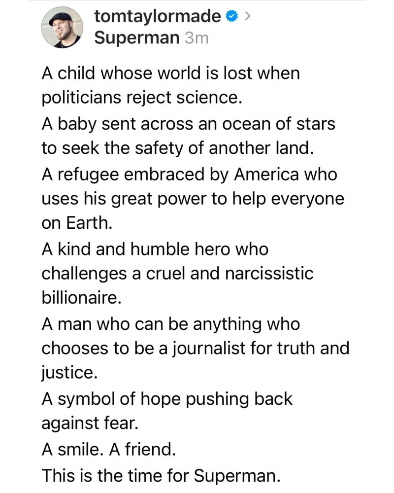 A child whose world is lost when politicians reject science.
A baby sent across an ocean of stars to seek the safety of another land.
A refugee embraced by America who uses his great power to help everyone on Earth.
A kind and humble hero who challenges a cruel and narcissistic billionaire.
A man who can be anything who chooses to be a journalist for truth and justice. 
A symbol of hope pushing back against fear. 
A smile. A friend.
This is the time for Superman.