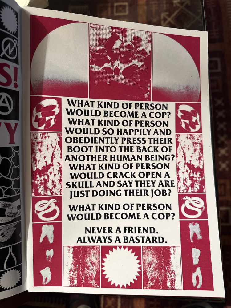 Black Lodge Press poster reading “WHAT KIND OF PERSON WOULD BECOME A COP?
WHAT KIND OF PERSON WOULD SO HAPPILY AND OBEDIENTLY PRESS THEIR BOOT INTO THE BACK OF ANOTHER HUMAN BEING?
WHAT KIND OF PERSON WOULD CRACK OPEN A SKULL AND SAY THEY ARE JUST DOING THEIR JOB?
WHAT KIND OF PERSON WOULD BECOME A COP?
NEVER A FRIEND.
ALWAYS A BASTARD.”