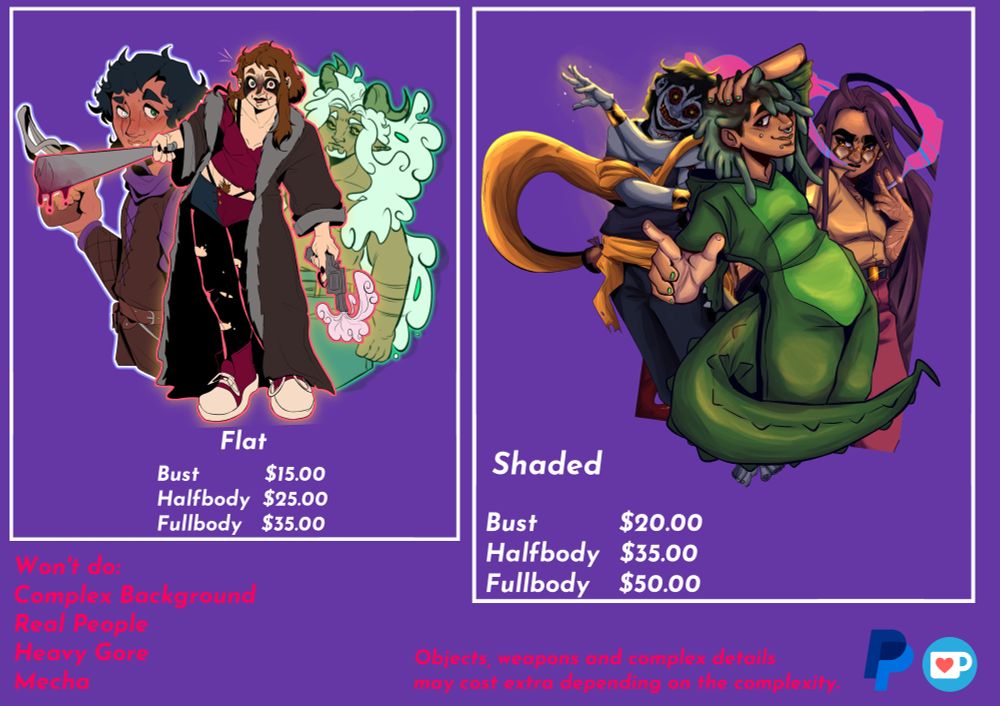 Examples of art with some text:

Flat
Bust $15.00
Halfbody $25.00
Fullbody $35.00

Shaded
Bust $20.00
Halfbody $35.00
Fullbody $50.00

Won't do:
Complex Background
Real People
Heavy Gore
Mecha

Objects, weapons and complex details may cost extra depending on the complexity

Logos of PayPal and Ko-Fi
