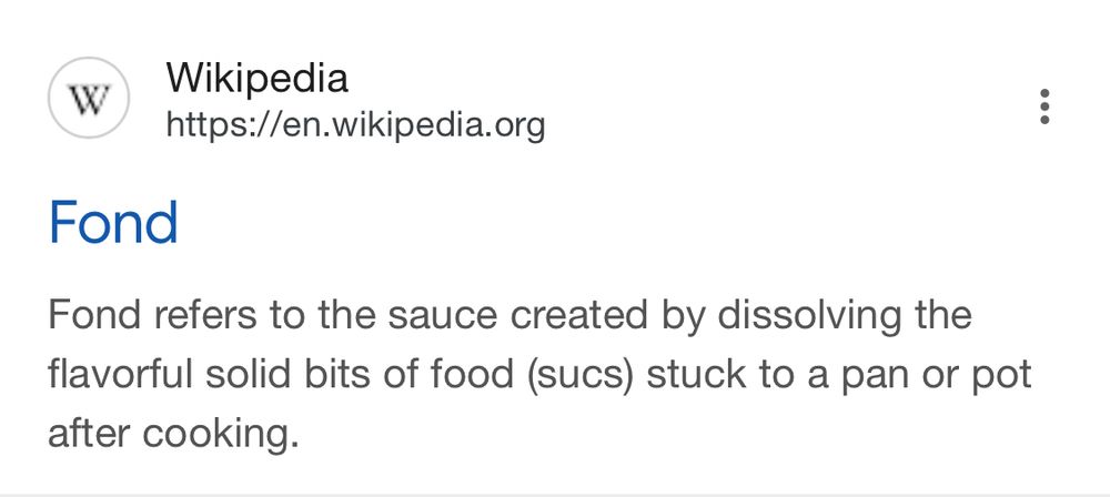 Wikipedia

Fond
Fond refers to the sauce created by dissolving the flavorful solid bits of food (sucs) stuck to a pan or pot after cooking.