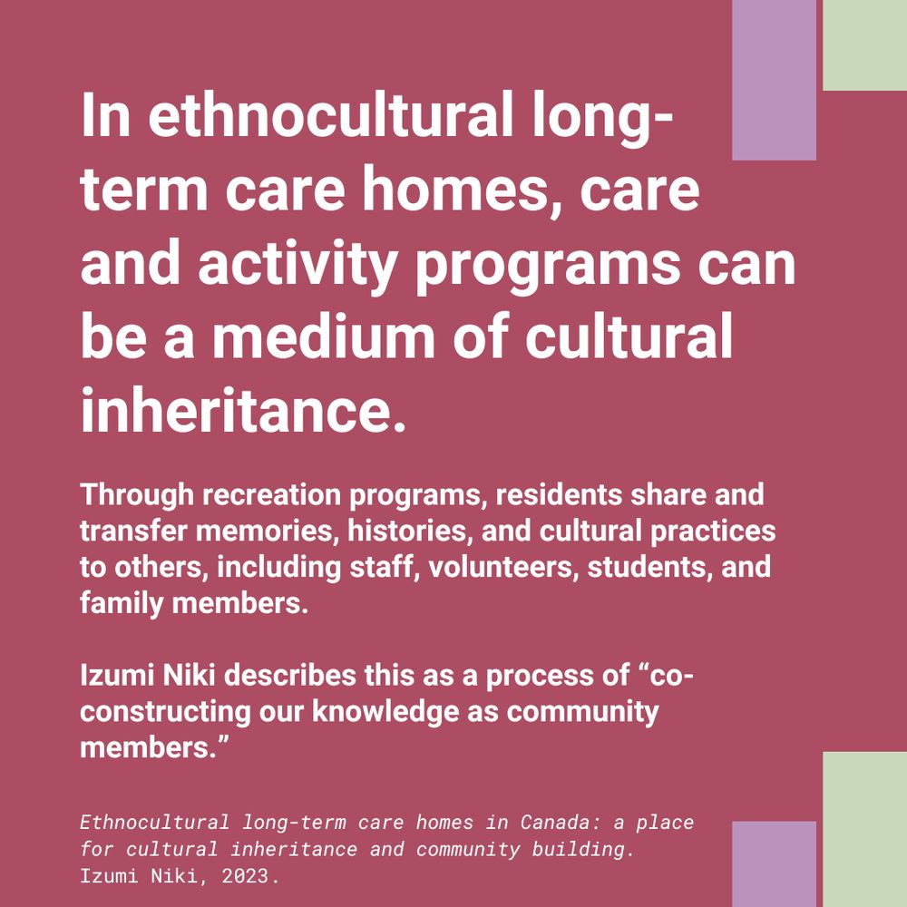 White text on pink background says: 
In ethnocultural long-term care homes, care and activity programs can be a medium of cultural inheritance.

Through recreation programs, residents share and transfer memories, histories, and cultural practices to others, including staff, volunteers, students, and family members. 

Izumi Niki describes this as a process of “co-constructing our knowledge as community members.”

Ethnocultural long-term care homes in Canada: a place for cultural inheritance and community building.
Izumi Niki, 2023.