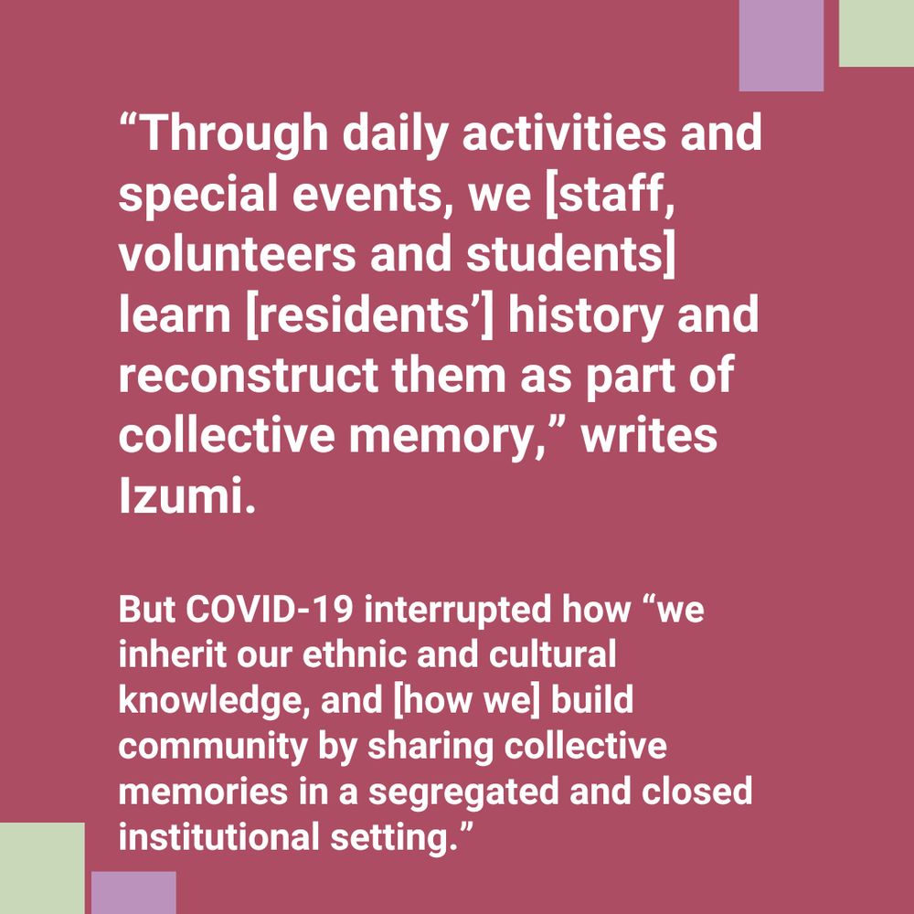 White text on pink background says "“Through daily activities and special events, we [staff, volunteers and students] learn [residents’] history and reconstruct them as part of collective memory,” writes Izumi.

But COVID-19 interrupted how “we inherit our ethnic and cultural knowledge, and [how we] build community by sharing collective memories in a segregated and closed institutional setting.”"