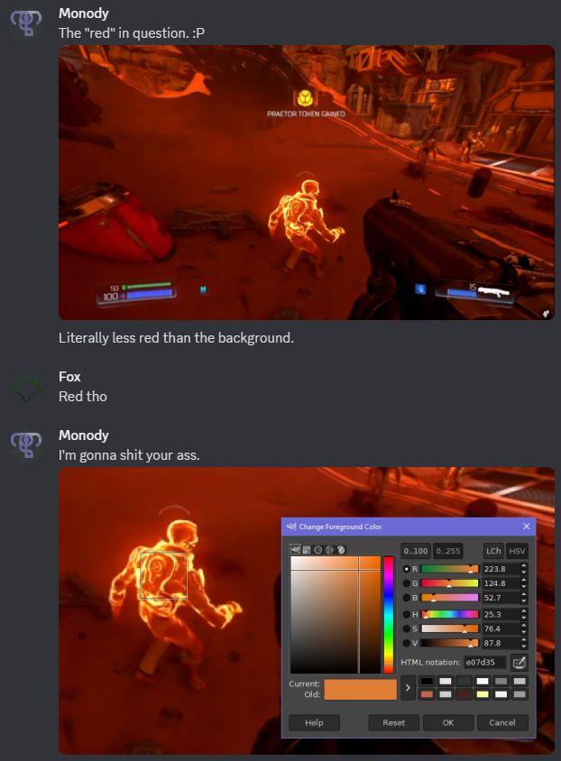 A screenshot of a conversation in Discord.
Monody: The "red" in question. :P
A screenshot from a Discord stream of DOOM 2016, showing an enemy with an orange highlight.
Fox: Red tho
Monody: I'm going to shit your ass.
A screenshot of the previous image in GIMP with an area color sampler tool on the enemy. The color selection dialog is open, showing the sampled color is a bright orange.