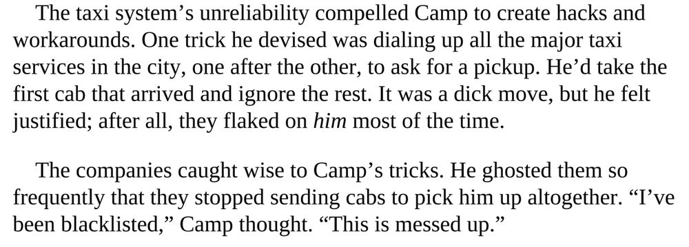 From Super Pumped by Mike Isaac, Chapter 5
The taxi system’s unreliability compelled Camp to create hacks and
workarounds. One trick he devised was dialing up all the major taxi
services in the city, one after the other, to ask for a pickup. He’d take the
first cab that arrived and ignore the rest. It was a dick move, but he felt
justified; after all, they flaked on him most of the time.
The companies caught wise to Camp’s tricks. He ghosted them so
frequently that they stopped sending cabs to pick him up altogether. “I’ve
been blacklisted,” Camp thought. “This is messed up.”