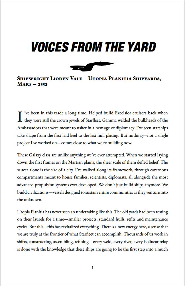 Voices from the Yard 
Shipwright Lioren Vale
Utopia Planitia Shipyards, Mars – 2352

I’ve been in this trade a long time. Helped build Excelsior cruisers back when they were still the crown jewels of Starfleet. Gamma welded the bulkheads of the Ambassadors that were meant to usher in a new age of diplomacy. I’ve seen starships take shape from the first laid keel to the last hull plating. But nothing—not a single project I’ve worked on—comes close to what we’re building now.
These Galaxy class are unlike anything we’ve ever attempted. When we started laying down the first frames on the Martian plains, the sheer scale of them defied belief. The saucer alone is the size of a city. I’ve walked along its framework, through cavernous compartments meant to house families, scientists, diplomats, all alongside the most advanced propulsion systems ever developed. We don’t just build ships anymore. We build civilizations—vessels designed to sustain entire communities as they venture into the unknown.
Utopia Planitia has never seen an undertaking like this. The old yards had been resting on their laurels for a time—smaller projects, standard hulls, refits and maintenance cycles. But this… this has revitalized everything. There’s a new energy here, a sense that we are truly at the frontier of what Starfleet can accomplish. Thousands of us work in shifts, constructing, assembling, refining—every weld, every rivet, every isolinear relay is done with the knowledge that these ships are going to be the first step into a much
