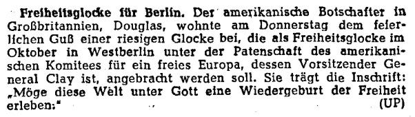 Freiheitsglocke für Berlin. Der amerikanische Botschafter in Großbritannien, Douglas, wohnte am Donnerstag dem feierlichen Guß einer riesigen Glocke bei, die als Freiheitsglocke im Oktober in Westberlin  unter der Patenschaft des amerikanischen Komitees für ein freies Europa, dessen Vorsitzender General Clay ist, angebracht werden soll. Sie trägt die Inschrift: „Möge diese Welt unter Gott eine Wiedergeburt der Freiheit erleben.“ (UP)