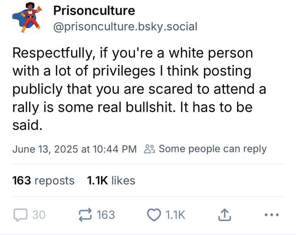Prisonculture @prisonculture.bsky.social
Respectfully, if you're a white person with a lot of privileges I think posting publicly that you are scared to attend a rally is some real bullshit. It has to be said.