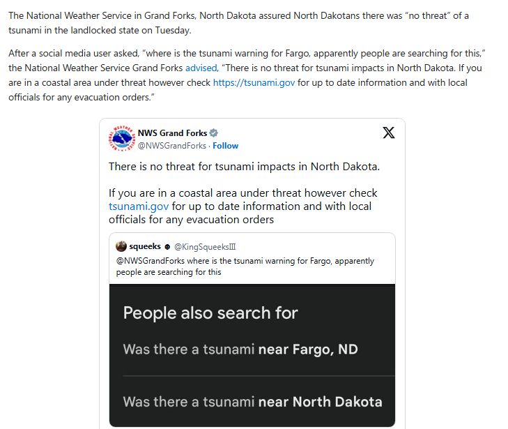 The National Weather Service in Grand Forks, North Dakota assured North Dakotans there was “no threat” of a tsunami in the landlocked state on Tuesday.

After a social media user asked, “where is the tsunami warning for Fargo, apparently people are searching for this,” the National Weather Service Grand Forks advised, “There is no threat for tsunami impacts in North Dakota. If you are in a coastal area under threat however check https://tsunami.gov for up to date information and with local officials for any evacuation orders.”
