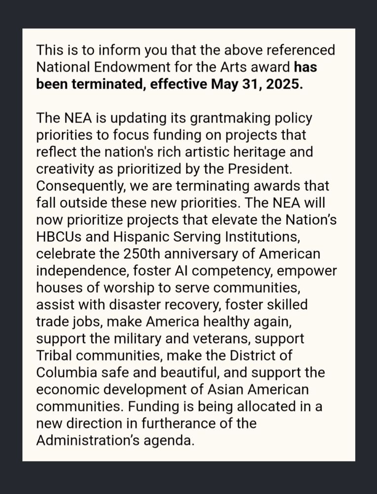 
This is to inform you that the above referenced National Endowment for the Arts award has been terminated, effective May 31, 2025.

The NEA is updating its grantmaking policy priorities to focus funding on projects that reflect the nation's rich artistic heritage and creativity as prioritized by the President. Consequently, we are terminating awards that fall outside these new priorities. The NEA will now prioritize projects that elevate the Nation’s HBCUs and Hispanic Serving Institutions, celebrate the 250th anniversary of American independence, foster AI competency, empower houses of worship to serve communities, assist with disaster recovery, foster skilled trade jobs, make America healthy again, support the military and veterans, support Tribal communities, make the District of Columbia safe and beautiful, and support the economic development of Asian American communities. Funding is being allocated in a new direction in furtherance of the Administration’s agenda.