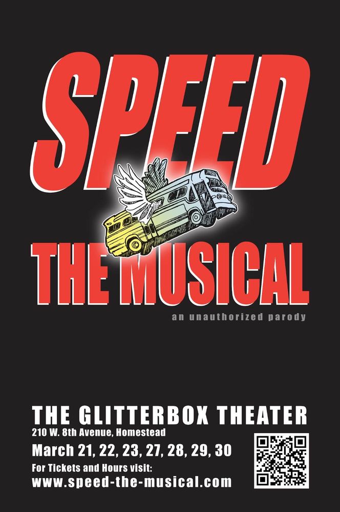 A flyer with red text against a black background reading: SPEED THE MUSICAL, an unauthorized parody

A drawing of a bus with angel wings floats in between the lines of text.

White text at the bottom reads:

The Glitterbox Theater
210 W. 8th Avenue, Homestead
March 21, 22, 23, 27, 28, 29, 30
For tickets and hours visit: www.speed-the-musical.com
