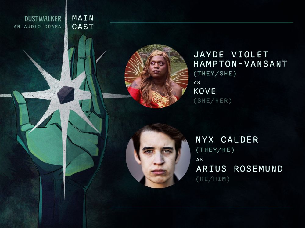 Dustwalker: An Audio Drama Main Cast. Jayde Violet Hampton-VanSant (they/she) as Kove (she/her). Nyx Calder (they/he) as Arius Rosemund (he/him).
