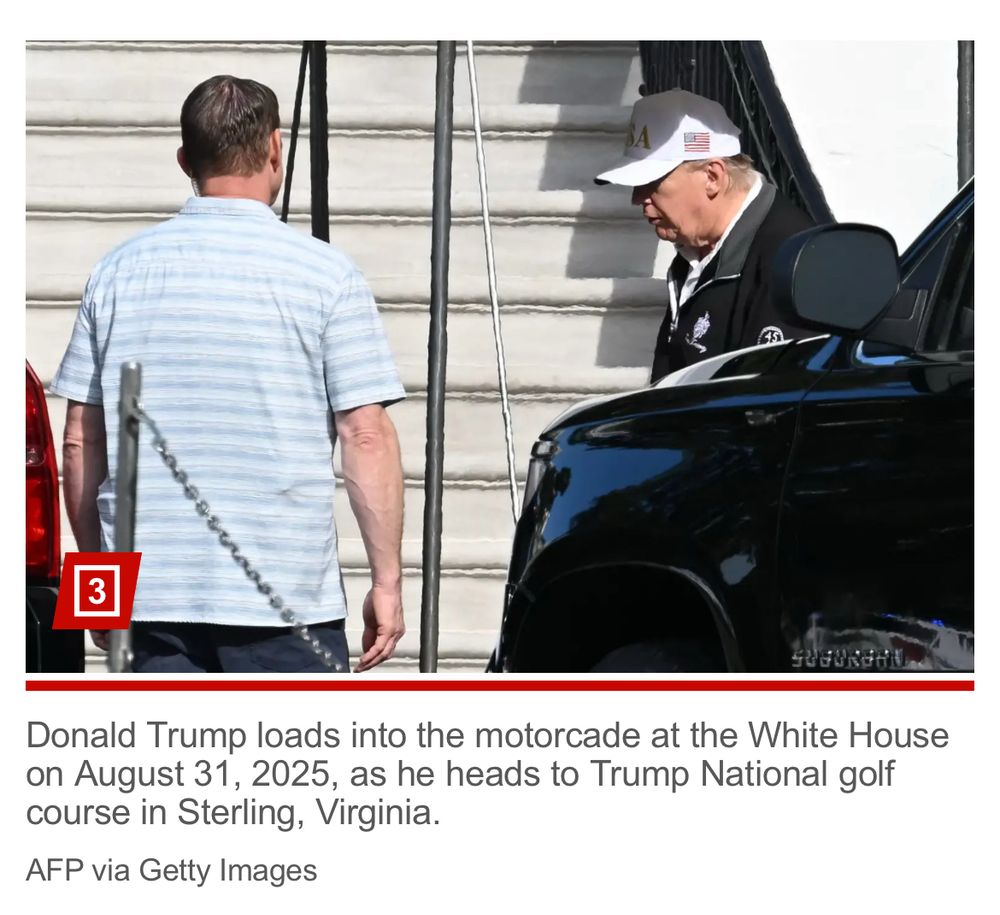 Caption; “Donald Trump loads into the motorcade at the White House on August 32, 2025 as he heads to trump national gold course in Sterling, Virginia”. He’s wearing a white hat that has a logo that ends in A a white shirt and a dark windbreaker- exactly like he’s wearing in a photo supposedly from Sept 1. 
