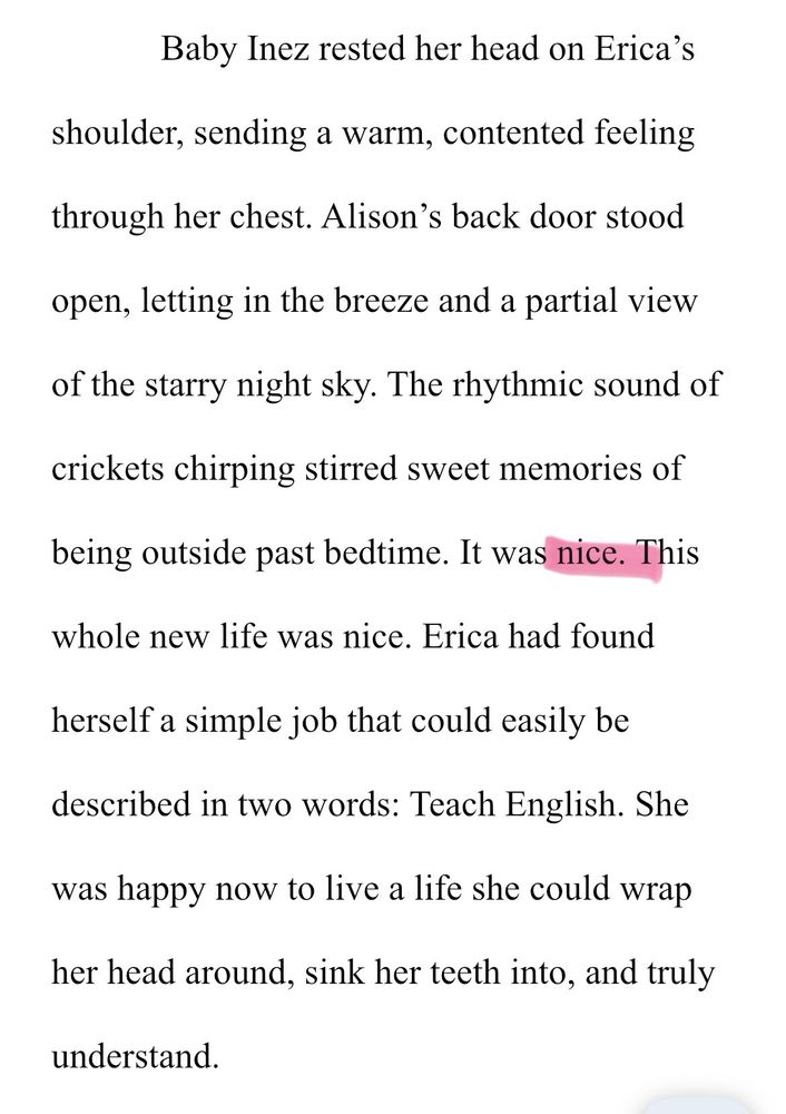 Baby Inez rested her head on Erica's
shoulder, sending a warm, contented feeling through her chest. Alison's back door stood open, letting in the breeze and a partial view of the starry night sky. The rhythmic sound of crickets chirping stirred sweet memories of
being outside past bedtime. It was nice. This whole new life was nice. Erica had found herself a simple job that could easily be described in two words: Teach English. She was happy now to live a life she could wrap her head around, sink her teeth into, and truly
understand.