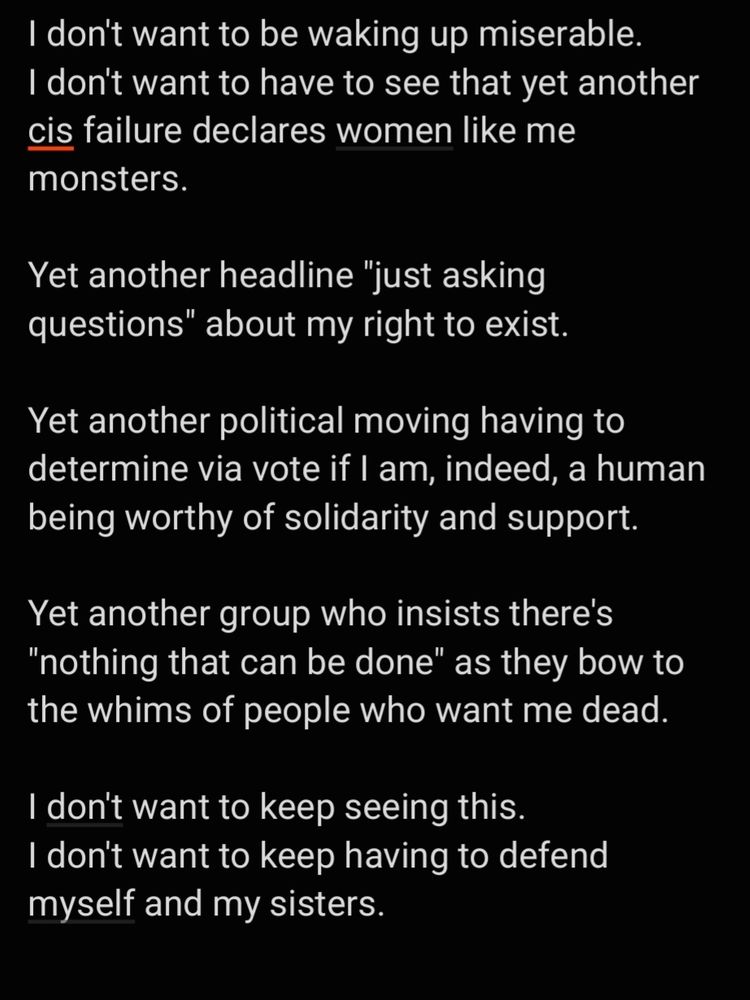 I don't want to be waking up miserable.
I don't want to have to see that yet another cis failure declares women like me monsters.

Yet another headline "just asking questions" about my right to exist.

Yet another political moving having to determine via vote if I am, indeed, a human being worthy of solidarity and support.

Yet another group who insists there's "nothing that can be done" as they bow to the whims of people who want me dead.

I don't want to keep seeing this.
I don't want to keep having to defend myself and my sisters.