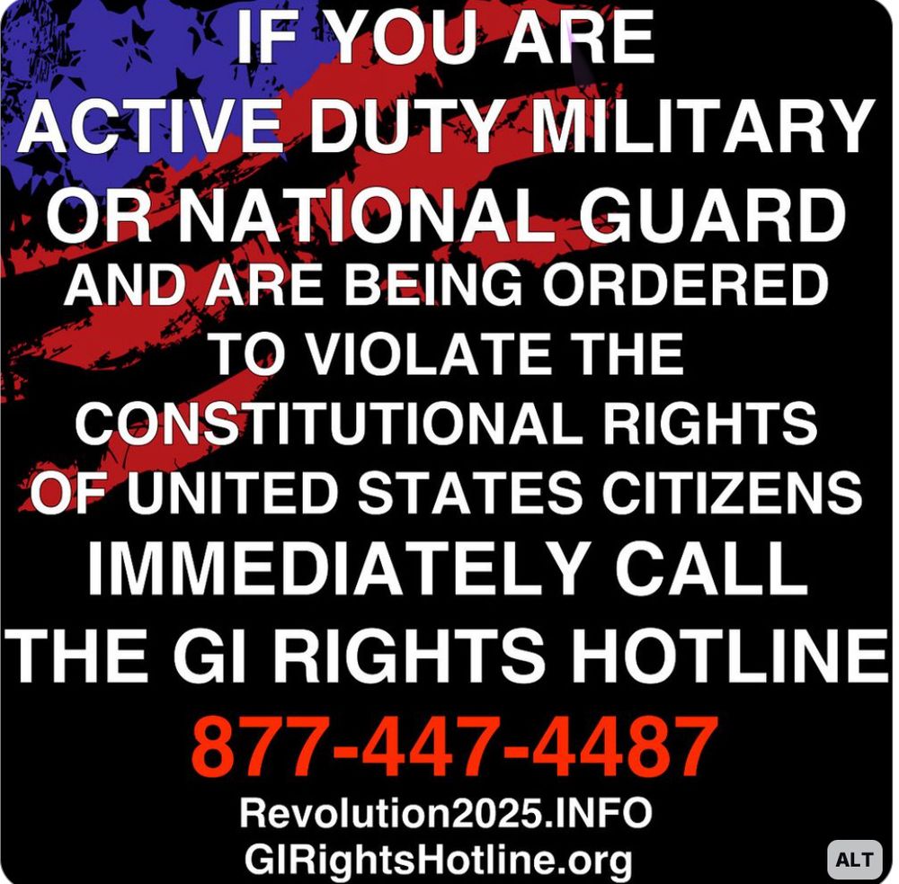 IF YOU ARE ACTIVE DUTY MILITARY OR NATIONAL GUARD AND ARE BEING ORDERED TO VIOLATE THE CONSTITUTIONAL RIGHTS OF UNITED STATES CITIZENS IMMEDIATELY CALL THE GI RIGHTS HOTLINE 877-447-4487 Revolution2025.INFO GIRightsHotline.org