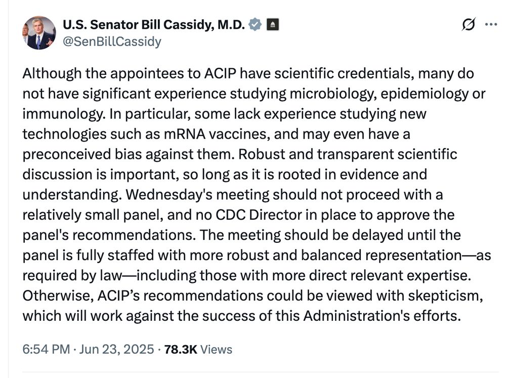 A tweet from Sen. Bill Cassidy saying: Although the appointees to ACIP have scientific credentials, many do not have significant experience studying microbiology, epidemiology or immunology. In particular, some lack experience studying new technologies such as mRNA vaccines, and may even have a preconceived bias against them. Robust and transparent scientific discussion is important, so long as it is rooted in evidence and understanding. Wednesday's meeting should not proceed with a relatively small panel, and no CDC Director in place to approve the panel's recommendations. The meeting should be delayed until the panel is fully staffed with more robust and balanced representation—as required by law—including those with more direct relevant expertise. Otherwise, ACIP’s recommendations could be viewed with skepticism, which will work against the success of this Administration's efforts.