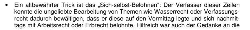 Auszug aus einem Skript "Lerntips":
Ein altbewährter Trick ist das „Sich-selbst-Belohnen": Der Verfasser dieser Zeilen konnte die ungeliebte Bearbeitung von Themen wie Wasserrecht oder Verfassungs-recht dadurch bewältigen, dass er diese auf den Vormittag legte und sich nachmit-tags mit Arbeitsrecht oder Erbrecht belohnte.