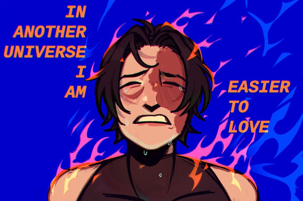 My oc Gael in flames, crying, with the words "IN ANOTHER UNIVERSE I AM EASIER TO LOVE"  This piece was a vent as a lot of Gael's lore is an allegory for my own life, it's difficult feeling like the trauma that I fell victim to has made me a more difficult person and partner, someone who's hurt others because of my scarring. I hope theres another me out there somewhere who doesn't share this feeling 
