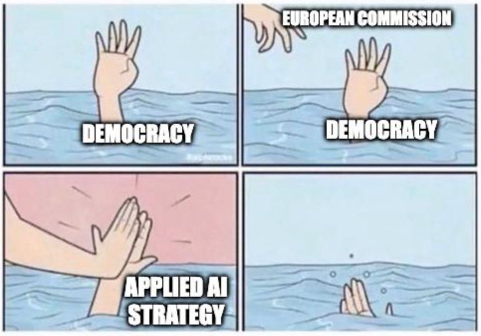 Drowning cartoon meme:
1) Hand drowning into the water, labelled "democracy"
2) A hand comes down towards it, labelled "European Commission"
3) The hand coming down high fives the drowning one: "Applied AI Strategy"
4) First hand disappears, drowning.