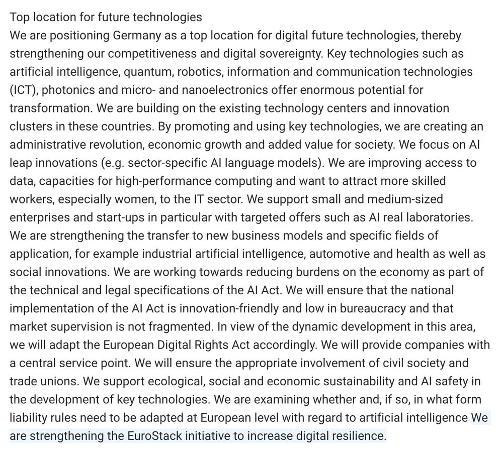 We are positioning Germany as a top location for digital future technologies, thereby strengthening our competitiveness and digital sovereignty. Key technologies such as artificial intelligence, quantum, robotics, information and communication technologies (ICT), photonics and micro- and nanoelectronics offer enormous potential for transformation. We are building on the existing technology centers and innovation clusters in these countries. By promoting and using key technologies, we are creating an administrative revolution, economic growth and added value for society. We focus on AI leap innovations (e.g. sector-specific AI language models). We are improving access to data, capacities for high-performance computing and want to attract more skilled workers, especially women, to the IT sector. We support small and medium-sized enterprises and start-ups in particular with targeted offers such as AI real laboratories. We are strengthening the transfer to new business models and specific fields of application, for example industrial artificial intelligence, automotive and health as well as social innovations. We are working towards reducing burdens on the economy as part of the technical and legal specifications of the AI Act. We will ensure that the national implementation of the AI Act is innovation-friendly and low in bureaucracy and that market supervision is not fragmented. In view of the dynamic development in this area, we will adapt the European Digital Rights Act accordingly. We will provide companies with a central service point. We will ensure the appropriate involvement of civil society and trade unions. We support ecological, social and economic sustainability and AI safety in the development of key technologies. We are examining whether and, if so, in what form liability rules need to be adapted at European level with regard to artificial intelligence We are strengthening the EuroStack initiative to increase digital resilience.