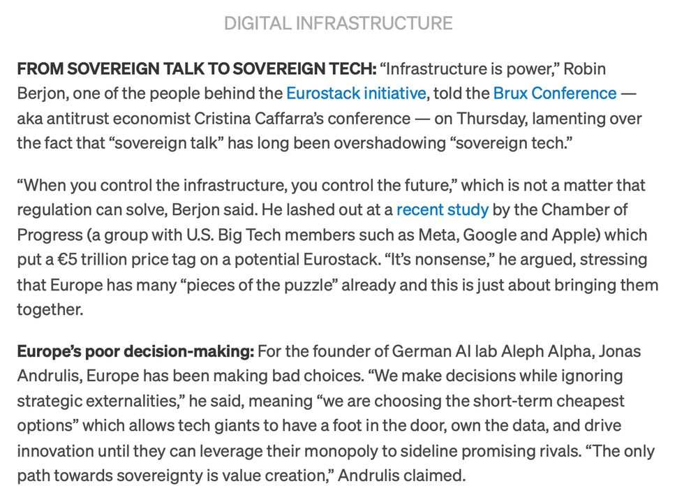 DIGITAL INFRASTRUCTURE
FROM SOVEREIGN TALK TO SOVEREIGN TECH: “Infrastructure is power,” Robin Berjon, one of the people behind the Eurostack initiative, told the Brux Conference — aka antitrust economist Cristina Caffarra’s conference — on Thursday, lamenting over the fact that “sovereign talk” has long been overshadowing “sovereign tech.”

“When you control the infrastructure, you control the future,” which is not a matter that regulation can solve, Berjon said. He lashed out at a recent study by the Chamber of Progress (a group with U.S. Big T ech members such as Meta, Google and Apple) which put a €5 trillion price tag on a potential Eurostack. “It’s nonsense,” he argued, stressing
that Europe has many “pieces of the puzzle” already and this is just about bringing them together.

Europe’s poor decision-making: For the founder of German AI lab Aleph Alpha, Jonas Andrulis, Europe has been making bad choices.
“We make decisions while ignoring strategic externalities,” he said, meaning “we are choosing the short-term cheapest options” which allows tech giants to have a foot in the door, own the data, and drive
innovation until they can leverage their monopoly to sideline promising rivals. “The only path towards sovereignty is value creation, ” Andrulis claimed.