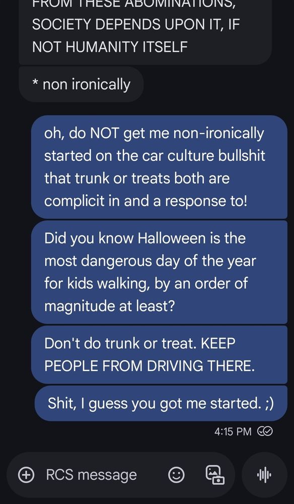 A text convo reads:

[person 1]: FROM THESE ABOMINATIONS, SOCIETY DEPENDS UPON IT, IF NOT HUMANITY ITSELF

* non ironically

[Person 2, the OP]: oh, do NOT get me non-ironically started on the car culture bullshit that trunk or treats both are complicit in and a response to!

Did you know Halloween is the most dangerous day of the year for kids walking, by an order of magnitude at least?

Don't do trunk or treat. KEEP PEOPLE FROM DRIVING THERE.

Shit, I guess you got me started. ;)


RCS message