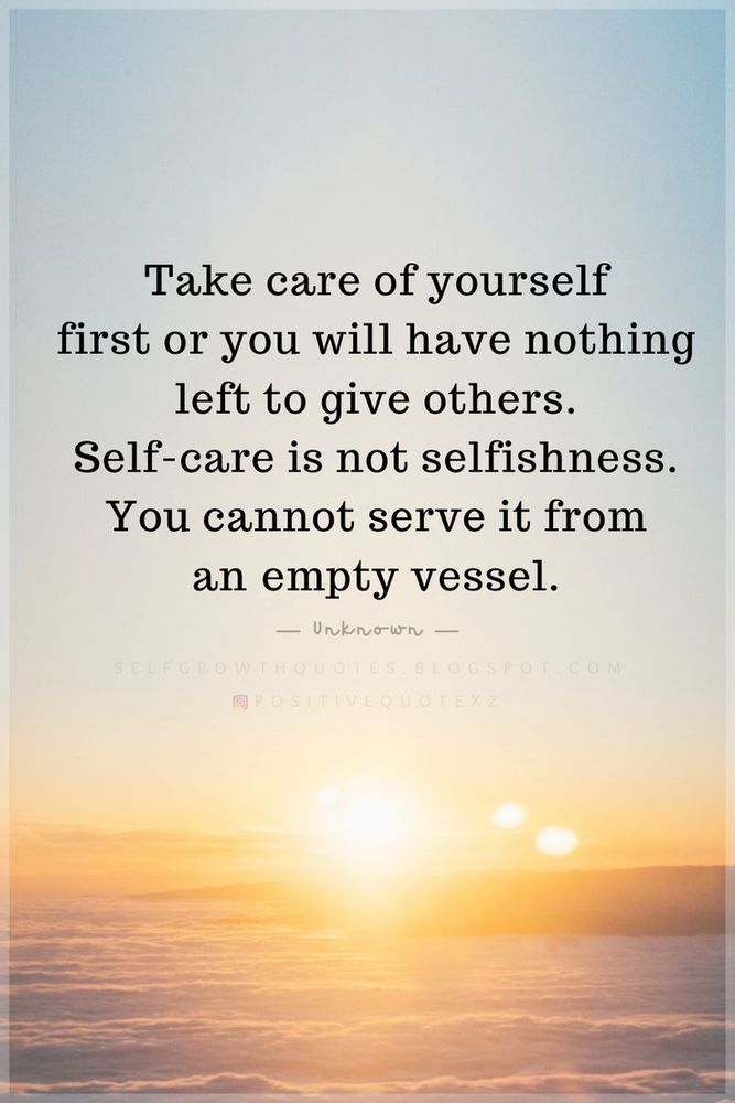 "Take care of yourself first or you will have nothing left to give others. Self-care is not selfishness, you cannot serve it from an empty vessel. " 

-author unknown 