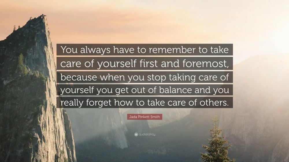 "You always have to remember to take care of yourself first and foremost, because when you stop taking care of yourself you get out of balance and you really forget how to take care of others.”

-Jada Pinkett Smith 