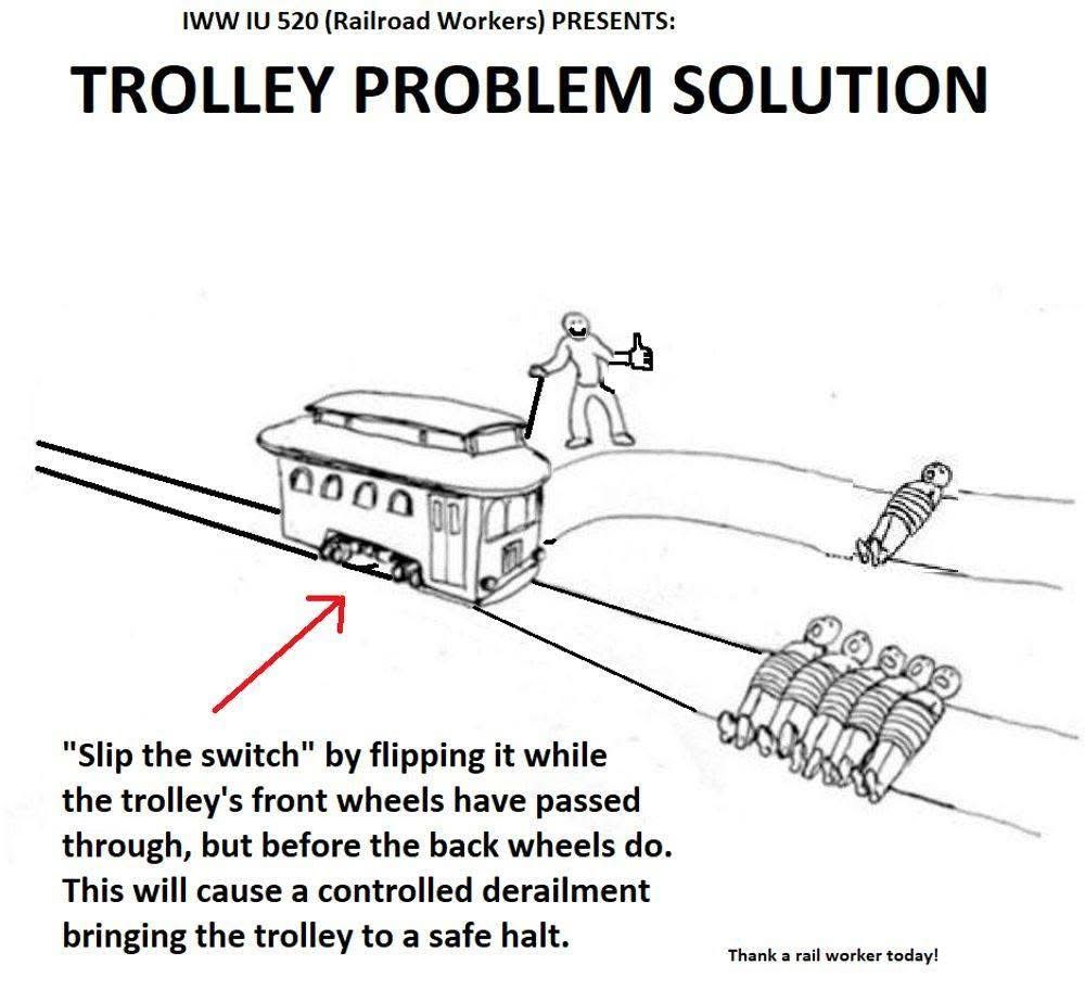 IWW IU 520 (Railroad Workers) PRESENTS:

TROLLEY PROBLEM SOLUTION

“Slip the switch” by flipping it while the trolley’s front wheels have passed through, but before the back wheels do. This will cause a controlled derailment bringing the trolley to a safe halt.

Thank a rail worker today!