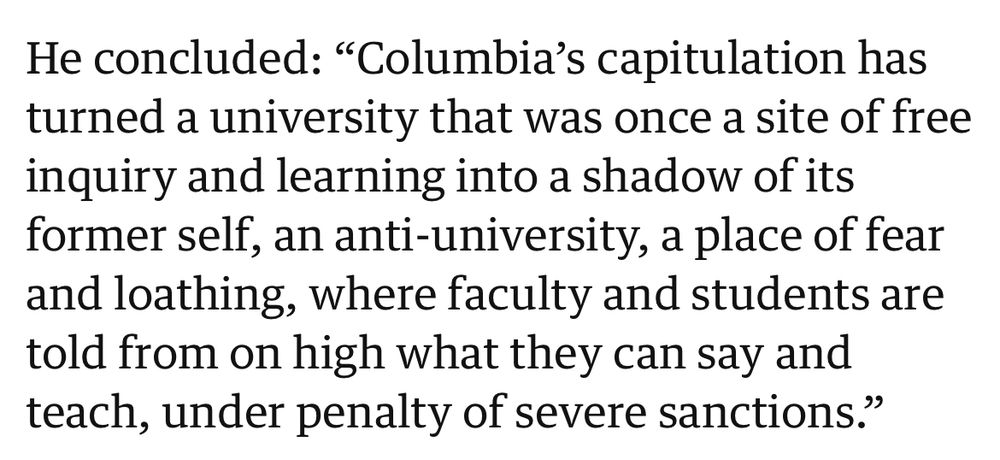 He concluded: “Columbia’s capitulation has turned a university that was once a site of free inquiry and learning into a shadow of its former self, an anti-university, a place of fear and loathing, where faculty and students are told from on high what they can say and teach, under penalty of severe sanctions.”