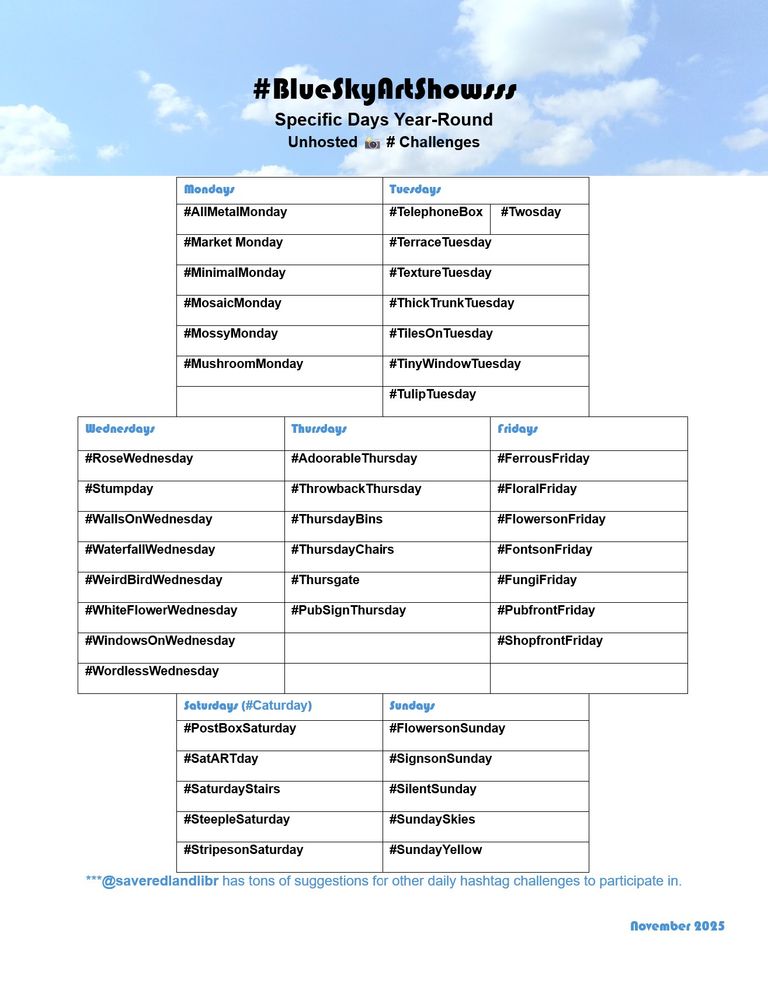 #BlueSkyArtShowsss
Specific Days Year-Round 
Unhosted 📸 # Challenges

Mondays 
#AllMetalMonday
#Market Monday
#MinimalMonday
#MosaicMonday
#MossyMonday
#MushroomMonday

Tuesdays 
#TelephoneBox	 #Twosday
#TerraceTuesday
#TextureTuesday
#ThickTrunkTuesday
#TilesOnTuesday
#TinyWindowTuesday
#TulipTuesday

Wednesdays
#RoseWednesday
#Stumpday
#WallsOnWednesday
#WaterfallWednesday
#WeirdBirdWednesday
#WhiteFlowerWednesday
#WindowsOnWednesday
#WordlessWednesday

Thursdays 
#AdoorableThursday 
#ThrowbackThursday
#ThursdayBins 
#ThursdayChairs 
#Thursgate 
#PubSignThursday

Fridays
#FerrousFriday
#FloralFriday
#FlowersonFriday 
#FontsonFriday
#FungiFriday
#PubfrontFriday
#ShopfrontFriday

Saturdays (#Caturday)
#PostBoxSaturday 
#SatARTday 
#SaturdayStairs
#SteepleSaturday 
#StripesonSaturday

Sundays
#FlowersonSunday
#SignsonSunday
#SilentSunday
#SundaySkies
#SundayYellow

***@saveredlandlibr has tons of suggestions for other daily hashtag challenges to participate in.

November 2025