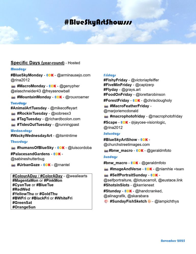 #BlueSkyArtShowsss






Specific Days (year-round) - Hosted 

Mondays  
#BlueSkyMonday - ECK - @arminausejo.com @rina2012
📸 #MacroMonday - ECK - @genypher @elaschneider43 @freyasnowball
📸 #MountainMonday - ECK - @rouxroamer

Tuesdays 
#AnimalArtTuesday - @mikecoffeyart
📸 #RockinTuesday - @xobreex3‬
📸 #TagTuesday - @richardbcolon.com
📸 #TidesOutTuesday - @runningpast

Wednesdays
#WackyWednesdayArt - @itsmtntime

Thursdays
📸 #humansOfBlueSky - ECK - @luiscordoba
#PalacesandGardens - ECK - @sabineshutterbug
📸 #UrbanGaze - ECK - @rnantel

Fridays
#FishyFriday - @victoriapfeiffer
#FiveMinFriday - @captzerp
#Flyday - @grays.art
#FoodOnFriday - @lorettarobinson
#ForestFriday - ECK - @chrisclougholy 
📸 #MacroFeatherFriday - @marjoriemcdonald 
📸 #macrophotofriday - @macrophotofriday
#Scape - ECK - @jaycee-visionlogic, @rina2012

Saturdays
#BlueSkyArtShow - ECK - @churchstreetimages.com
📸#bnw_macro - ECK - @geraldmfoto

Sundays
#bnw_macro - ECK - @geraldmfoto
📸 #ImageAndVerse - ECK - @niamhie +team
📸 #SelfPortraitSunday - ECK - @selfportraiture, @lotuscarroll, @eustace.link
#ShotsInSlots - @kerrieneet
#Stunday - ECK - @handcranked, @alinagrafik, @skarabara
🎨 #SundayFishSketch🐡- ‪@lampichthys ‬‬‬‬‬‬‬‬‬
                                                                  
#ColourADay / #ColorADay - @wealiearts
#MagentaMon or #PinkMon
#CyanTue or #BlueTue
#RedWed
#YellowThu or #GoldThu
#BWFri or #BlackFri or #WhiteFri
#GreenSat
#OrangeSun

November 2025
