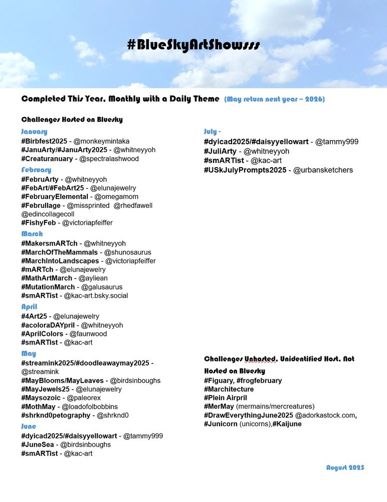 #BlueSkyArtShowsss 

Completed This Year, Monthly with a Daily Theme  (May return next year – 2026) 

Challenges Hosted on Bluesky 
January	
#Birbfest2025 - @monkeymintaka
#JanuArty/#JanuArty2025 - @whitneyyoh
#Creaturanuary - @spectralashwood

February
#FebruArty - @whitneyyoh
#FebArt/#FebArt25 - @elunajewelry
#FebruaryElemental - @omegamom
#Februllage - @missprinted  @rhedfawell @edincollagecoll
#FishyFeb - @victoriapfeiffer

March	
#MakersmARTch - @whitneyyoh
#MarchOfTheMammals - @shunosaurus
#MarchIntoLandscapes - @victoriapfeiffer
#mARTch - @elunajewelry
#MathArtMarch - @ayliean
#MutationMarch - @galusaurus ‬
#smARTist - @kac-art.bsky.social

April
#4Art25 - @elunajewelry
#acoloraDAYpril - @whitneyyoh
#AprilColors - @faunwood
#smARTist - @kac-art

May
#streamink2025/#doodleawaymay2025 - @streamink
#MayBlooms/MayLeaves - @birdsinboughs
#MayJewels25 - @elunajewelry
#Maysozoic - @paleorex 
#MothMay - @loadofolbobbins
#shrknd0petography - @shrknd0

June 
#dyicad2025/#daisyyellowart - @tammy999
#JuneSea - @birdsinboughs
#smARTist - @kac-art

July -	
#dyicad2025/#daisyyellowart - @tammy999
#JuliArty - @whitneyyoh
#smARTist - @kac-art
#USkJulyPrompts2025 - @urbansketchers

Challenges Unhosted, Unidentified Host, Not Hosted on Bluesky
#Figuary, #frogfebruary 
#Marchitecture 
#Plein Airpril 
#MerMay (mermains/mercreatures)
#DrawEverythingJune2025 @adorkastock.com, #Junicorn (unicorns),#Kaijune 

August 2025