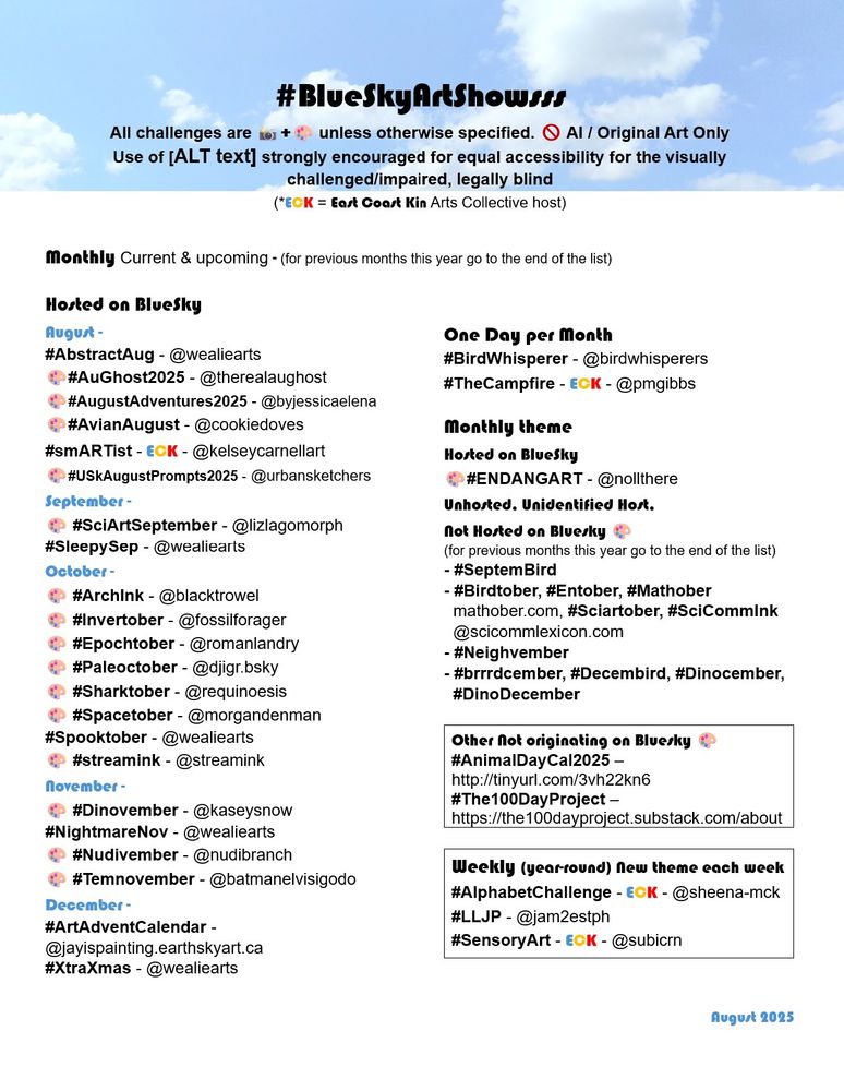 #BlueSkyArtShowsss
All challenges are 📸+🎨 unless otherwise specified. 🚫 AI / Original Art Only
Use of [ALT text] strongly encouraged for equal accessibility for the visually challenged/impaired, legally blind
(*ECK = East Coast Kin Arts Collective host)

Monthly Current & upcoming - (for previous months this year go to the end of the list)
 
Hosted on BlueSky
August -
#AbstractAug - @wealiearts
🎨#AuGhost2025 - @therealaughost
🎨#AugustAdventures2025 - @byjessicaelena
🎨#AvianAugust - @cookiedoves
#smARTist - ECK - @kelseycarnellart
🎨#USkAugustPrompts2025 - @urbansketchers
September -
🎨 #SciArtSeptember - @lizlagomorph
#SleepySep - @wealiearts
‬October -
‬🎨 #ArchInk - @blacktrowel
🎨 #Invertober - @fossilforager
🎨 #Epochtober - @romanlandry
🎨 #Paleoctober - @djigr.bsky
‬🎨 #Sharktober - @requinoesis
🎨 #Spacetober - @morgandenman
#Spooktober - @wealiearts
🎨 #streamink - @streamink
‬November -
🎨 #Dinovember - @kaseysnow
‬#NightmareNov - @wealiearts
🎨 #Nudivember - @nudibranch 
🎨 #Temnovember - @batmanelvisigodo
December -	
#ArtAdventCalendar -@jayispainting.earthskyart.ca
#XtraXmas - @wealiearts

One Day per Month
#BirdWhisperer - @birdwhisperers
#TheCampfire - ECK - @pmgibbs

Monthly theme
Hosted on BlueSky
🎨#ENDANGART - @nollthere
Unhosted, Unidentified Host, 
Not Hosted on Bluesky 🎨
(for previous months this year go to the end of the list)
- #SeptemBird 
- #Birdtober, #Entober, #Mathober
  mathober.com, #Sciartober, #SciCommInk
  @scicommlexicon.com 
- #Neighvember
- #brrrdcember, #Decembird, #Dinocember,
  #DinoDecember 

Other Not originating on Bluesky 🎨
- #AnimalDayCal2025 –
  http://tinyurl.com/3vh22kn6
- #The100DayProject – 
  https://the100dayproject.substack.com/about

Weekly (year-round) New theme each week
#AlphabetChallenge - ECK - @sheena-mck
#LLJP - @jam2estph
#SensoryArt - ECK - @subicrn
 
August 2025