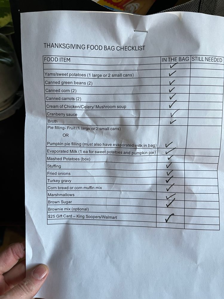 A checklist stapled to a grocery bag:
THANKSGIVING FOOD BAG CHECKLIST
FOOD ITEM




Yams/sweet potatoes (1 large or 2 small cans)


Canned green beans (2)
V

Canned corn (2)


Canned carrots (2)


Cream of Chicken/Celery/ Mushroom soup


Cranberry sauce


Broth


Pie filling - Fruit (1 large or 2 small cans)
OR
Pumpkin pie filling (must also have evaporated milk in bag)


Evaporated Milk (1 ea for sweet potatoes and pumpkin pie)


Mashed Potatoes (box)


Stuffing


Fried onions


Turkey gravy
٢٢٢٢٢٢

Corn bread or corn muffin mix


Marshmallows


Brown Sugar


Brownie mix (optional)


$25 Gift Card - King Soopers/Walmart




