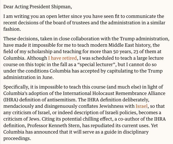 Prezado Presidente Interino Shipman, estou lhe escrevendo uma carta aberta, pois o senhor considerou adequado comunicar as recentes decisões do conselho de administração e da administração de forma semelhante. Essas decisões, tomadas em estreita colaboração com o governo Trump, impossibilitaram meu ensino de história moderna do Oriente Médio, área de minha bolsa de estudos e ensino por mais de 50 anos, 23 dos quais na Columbia. Embora eu esteja aposentado, eu deveria ministrar um grande curso sobre esse tema no outono como "palestrante especial", mas não posso fazê-lo sob as condições que a Columbia aceitou ao se render ao governo Trump em junho. Especificamente, é impossível ministrar este curso (e muitos outros) à luz da adoção pela Columbia da definição de antissemitismo da Aliança Internacional para a Memória do Holocausto (IHRA). A definição da IHRA confunde deliberada, mentirosa e desonestamente o judaísmo com Israel, de modo que qualquer crítica a Israel, ou mesmo descrição das 