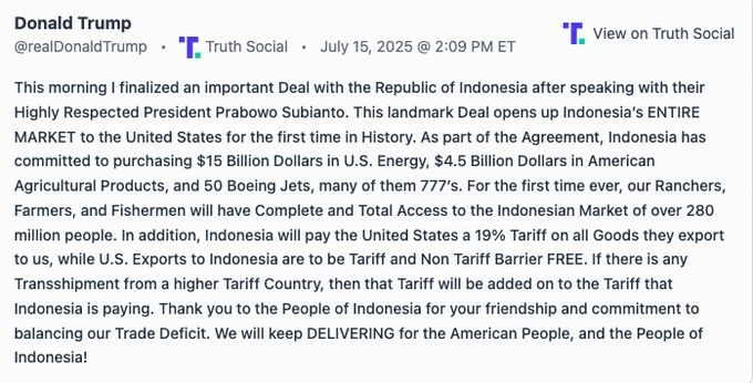 This morning I finalized an important Deal with the Republic of Indonesia after speaking with their Highly Respected President Prabowo Subianto. This landmark Deal opens up Indonesia’s ENTIRE MARKET to the United States for the first time in History. As part of the Agreement, Indonesia has committed to purchasing $15 Billion Dollars in U.S. Energy, $4.5 Billion Dollars in American Agricultural Products, and 50 Boeing Jets, many of them 777’s. For the first time ever, our Ranchers, Farmers, and Fishermen will have Complete and Total Access to the Indonesian Market of over 280 million people. In addition, Indonesia will pay the United States a 19% Tariff on all Goods they export to us, while U.S. Exports to Indonesia are to be Tariff and Non Tariff Barrier FREE. If there is any Transshipment from a higher Tariff Country, then that Tariff will be added on to the Tariff that Indonesia is paying. Thank you to the People of Indonesia for your friendship and commitment to balancing our Trade Deficit. We will keep DELIVERING for the American People, and the People of Indonesia!