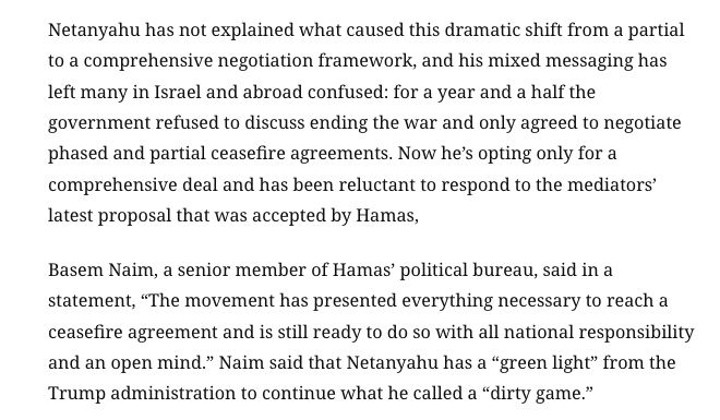 Netanyahu não explicou o que causou essa mudança drástica de uma estrutura de negociação parcial para uma abrangente, e sua mensagem ambígua deixou muitos em Israel e no exterior confusos: por um ano e meio, o governo se recusou a discutir o fim da guerra e concordou apenas em negociar acordos de cessar-fogo parciais e em fases. Agora, ele opta apenas por um acordo abrangente e tem relutado em responder à mais recente proposta dos mediadores, que foi aceita pelo Hamas. Basem Naim, membro sênior do gabinete político do Hamas, afirmou em um comunicado: "O movimento apresentou tudo o que é necessário para chegar a um acordo de cessar-fogo e continua pronto para fazê-lo com toda a responsabilidade nacional e mente aberta". Naim afirmou que Netanyahu tem "luz verde" do governo Trump para continuar o que ele chamou de "jogo sujo".
