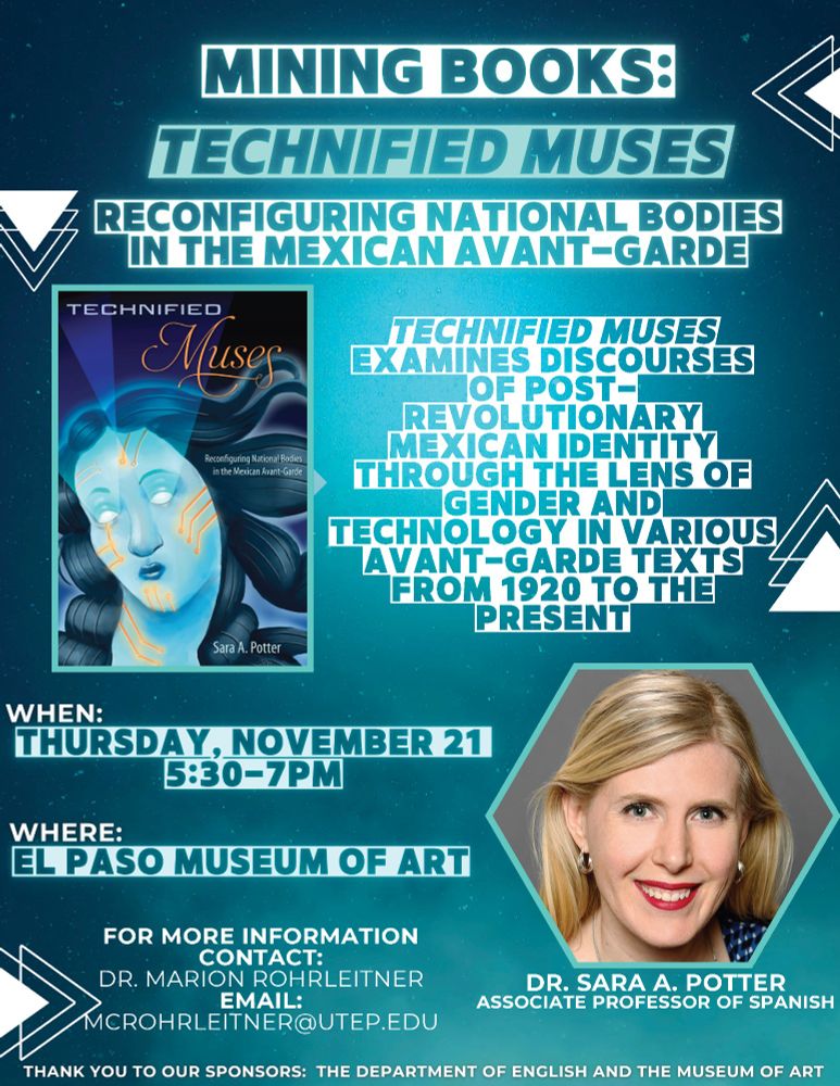 Mining Books:

Technified Muses: Reconfiguring National Bodies in the National Avant-Garde 

(image of book cover, with the title, author, and image of Bernardo Fernández (BEF)'s 2023 work CyberVenus, a blue woman with flowing blue-black hair, glowing white eyes and golden wires on her face, neck, and forehead, looking slightly down and to the left)

Technified Muses examines discourses of post-revolutionary Mexican identity through the lens of gender and technology in various avant-garde texts from 1920 to the present.

When: Thursday, November 21
5:30-7:30pm

Where: El Paso Museum of Art

(Head shot of white woman with blonde hair, with cranberry lipstick and silver hoop earrings, smiling and looking slightly to the right) with text: Dr. Sara A. Potter, Associate Professor of Spanish)

For more information contact: Dr. Marion Rohrleitner
Email: mcrohrleitner@utep.edu

Thank you to our sponsors: The Department of English and the Museum of Art