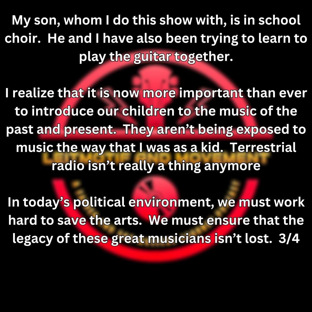 My son, whom I do this show with, is in school choir.  He and I have also been trying to learn to play the guitar together.

I realize that it is now more important than ever to introduce our children to the music of the past and present.  They aren’t being exposed to music the way that I was as a kid.  Terrestrial radio isn’t really a thing anymore

In today’s political environment, we must work hard to save the arts.  We must ensure that the legacy of these great musicians isn’t lost.  3/4
