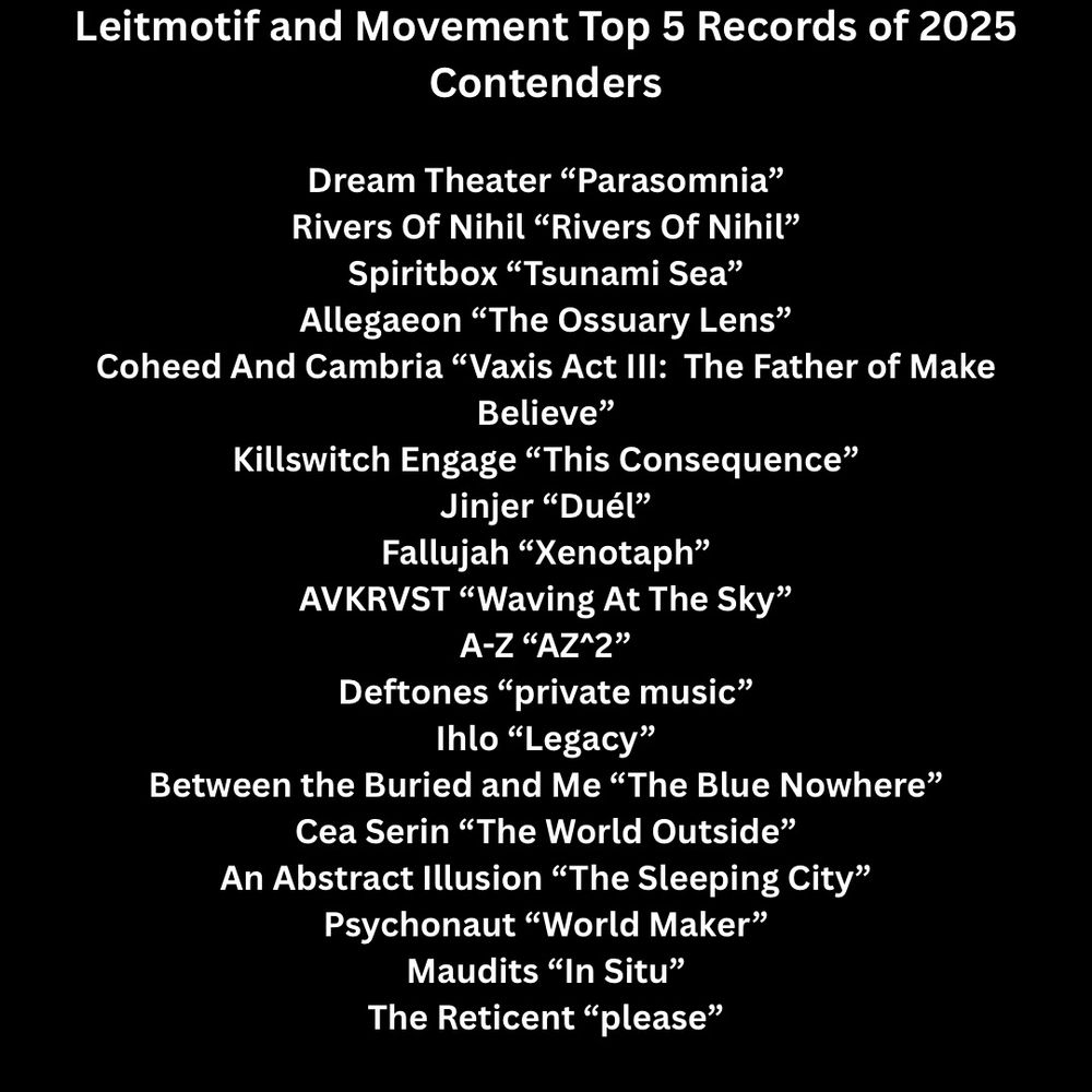 Leitmotif and Movement Top 5 Records of 2025 Contenders

Dream Theater “Parasomnia”
Rivers Of Nihil “Rivers Of Nihil”
Spiritbox “Tsunami Sea”
Allegaeon “The Ossuary Lens”
Coheed And Cambria “Vaxis Act III:  The Father of Make Believe”
Killswitch Engage “This Consequence”
Jinjer “Duél”
Fallujah “Xenotaph”
AVKRVST “Waving At The Sky”
A-Z “AZ^2”
Deftones “private music”
Ihlo “Legacy”
Between the Buried and Me “The Blue Nowhere”
Cea Serin “The World Outside”
An Abstract Illusion “The Sleeping City”
Psychonaut “World Maker”
Maudits “In Situ”
The Reticent “please”
