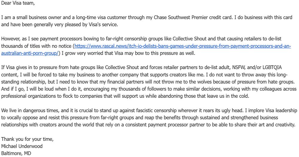 Dear Visa team,

I am a small business owner and a long-time visa customer through my Chase Southwest Premier credit card. I do business with this card and have been generally very pleased by Visa's service. 

However, as I see payment processors bowing to far-right censorship groups like Collective Shout and that causing retailers to de-list thousands of titles with no notice (https://www.rascal.news/itch-io-delists-bans-games-under-pressure-from-payment-processors-and-an-australian-anti-porn-group/) I grow very worried that Visa may bow to this pressure as well.

If Visa gives in to pressure from hate groups like Collective Shout and forces retailer partners to de-list adult, NSFW, and/or LGBTQIA content, I will be forced to take my business to another company that supports creators like me. I do not want to throw away this long-standing relationship, but I need to know that my financial partners will not throw me to the wolves because of pressure from hate groups. And if I go, I will be loud when I do it, encouraging my thousands of followers to make similar decisions, working with my colleagues across professional organizations to flock to companies that will support us while abandoning those that leave us in the cold.

We live in dangerous times, and it is crucial to stand up against fascistic censorship wherever it rears its ugly head. I implore Visa leadership to vocally oppose and resist this pressure from far-right groups and reap the benefits through sustained and strengthened business relationships with creators around the world that rely on a consistent payment processor partner to be able to share their art and creativity.

Thank you for your time,
Michael Underwood
Baltimore, MD