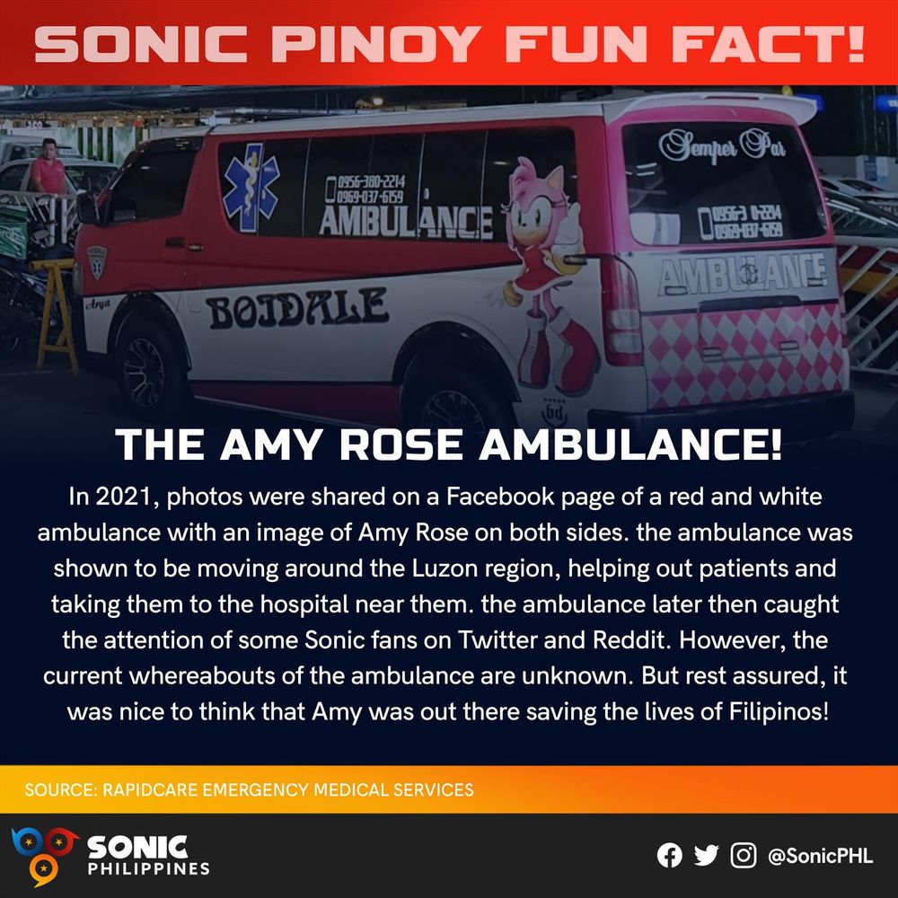 SONIC PINOY FUN FACT!

THE AMY ROSE AMBULANCE!

In 2021, photos were shared on a Facebook page of a red and white ambulance with an image of Amy Rose on both sides. The ambulance was shown to be moving around the Luzon region, helping out patients and taking them to the hospital near them. The ambulance later then caught the attention of some Sonic fans on Twitter and Reddit. However, the current whereabouts of the ambulance are unknown. But rest assured, it was nice to think that Amy was out there saving the lives of Filipinos!

SOURCE: RAPIDCARE EMERGENCY MEDICAL SERVICES