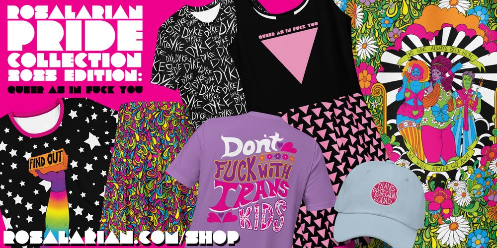 A graphic showing my Pride clothing. There's a design with a rainbow hand holding a brick that says "FIND OUT," a design that says "don't fuck with trans kids," a design that has the word "dyke" scrawled all over it, a design that says "trans protection squad," a design with an illustration of queer people and words that say "we have always been here, we will never go away," and a design of abstract rainbow swoops. You can get these things and more from rosalarian.com/shop