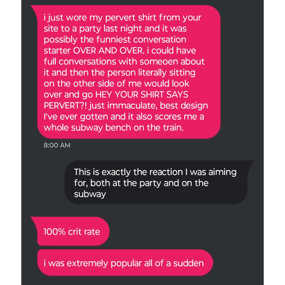 Text conversation that reads: 
Pink text: i just wore my pervert shirt from your site to a party last night and it was possibly the funniest conversation starter OVER AND OVER. i could have full conversations with someoen about it and then the person literally sitting on the other side of me would look over and go HEY YOUR SHIRT SAYS PERVERT?! just immaculate, best design I've ever gotten and it also scores me a whole subway bench on the train.
Black text: This is exactly the reaction I was aiming for, both at the party and on the subway
Pink text: 100% crit rate
Pink text: i was extremely popular all of a sudden