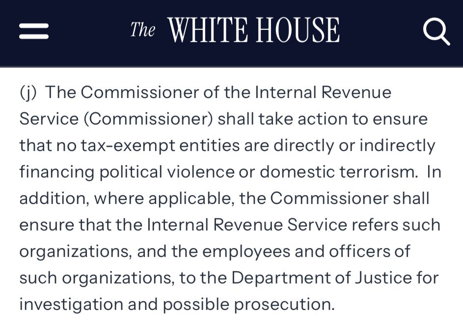 =
The WHITE HOUSE
(j) The Commissioner of the Internal Revenue Service (Commissioner) shall take action to ensure that no tax-exempt entities are directly or indirectly financing political violence or domestic terrorism. In addition, where applicable, the Commissioner shall ensure that the Internal Revenue Service refers such organizations, and the employees and officers of such organizations, to the Department of Justice for investigation and possible prosecution.