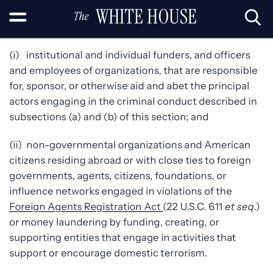 The WHITE HOUSE
(i) institutional and individual funders, and officers and employees of organizations, that are responsible for, sponsor, or otherwise aid and abet the principal actors engaging in the criminal conduct described in subsections (a) and (b) of this section; and
(il) non-governmental organizations and American citizens residing abroad or with close ties to foreign governments, agents, citizens, foundations, or influence networks engaged in violations of the Foreign Agents Registration Act (22 U.S.C. 611 et seq.) or money laundering by funding, creating, or supporting entities that engage in activities that support or encourage domestic terrorism.
