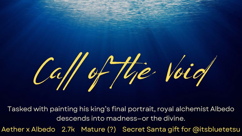 A title card, underwater light gradient to black.

Title: Call of the Void.
Tasked with painting his king’s final portrait, royal alchemist Albedo descends into madness—or the divine.

Pairing: Aether and Albedo. Questionably rated mature, 2,700 words. This work is a secret Santa gift for itsbluetetsu on twitter.