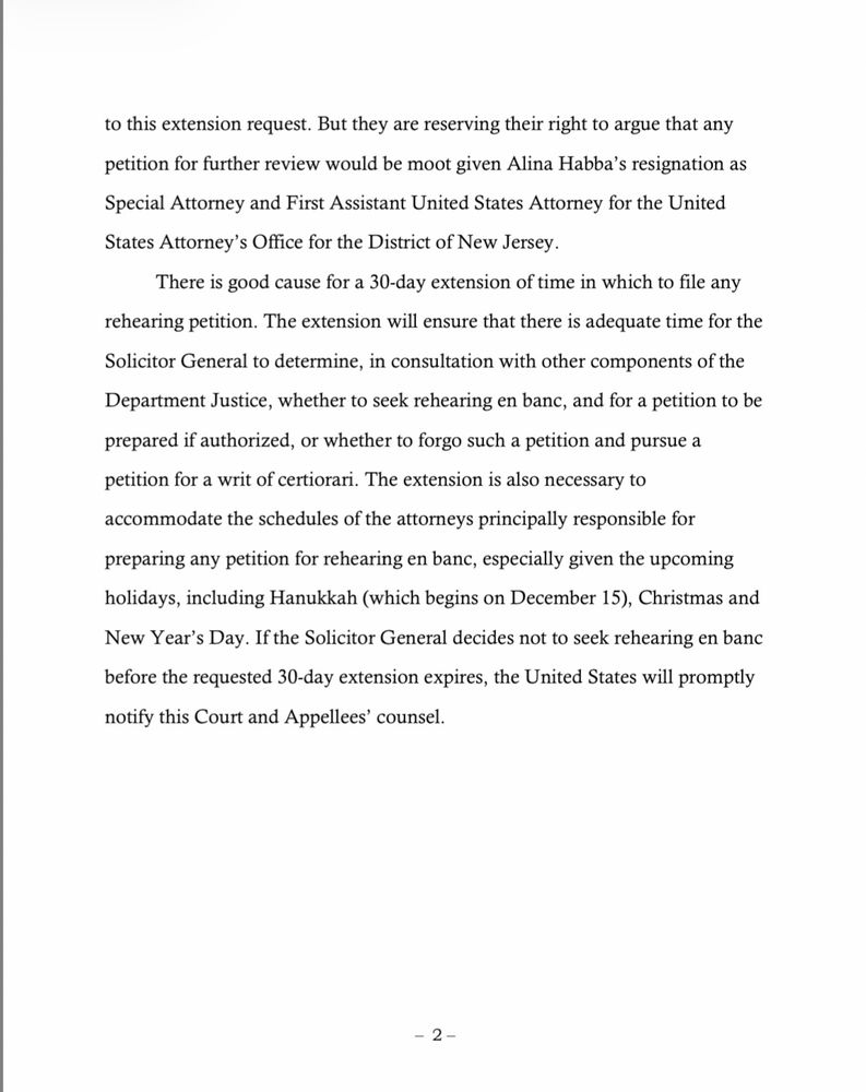 to this extension request. But they are reserving their right to argue that any
petition for further review would be moot given Alina Habba's resignation as Special Attorney and First Assistant United States Attorney for the United
States Attorney's Office for the District of New Jersey.
There is good cause for a 30-day extension of time in which to file any
rehearing petition. The extension will ensure that there is adequate time for the Solicitor General to determine, in consultation with other components of the Department Justice, whether to seek rehearing en banc, and for a petition to be prepared if authorized, or whether to forgo such a petition and pursue a petition for a writ of certiorari. The extension is also necessary to accommodate the schedules of the attorneys principally responsible for preparing any petition for rehearing en banc, especially given the upcoming holidays, including Hanukkah (which begins on December 15), Christmas and New Year's Day. If the Solicitor General decides not to seek rehearing en banc before the requested 30-day extension expires, the United States will promptly notify this Court and Appellees' counsel.
- 2-