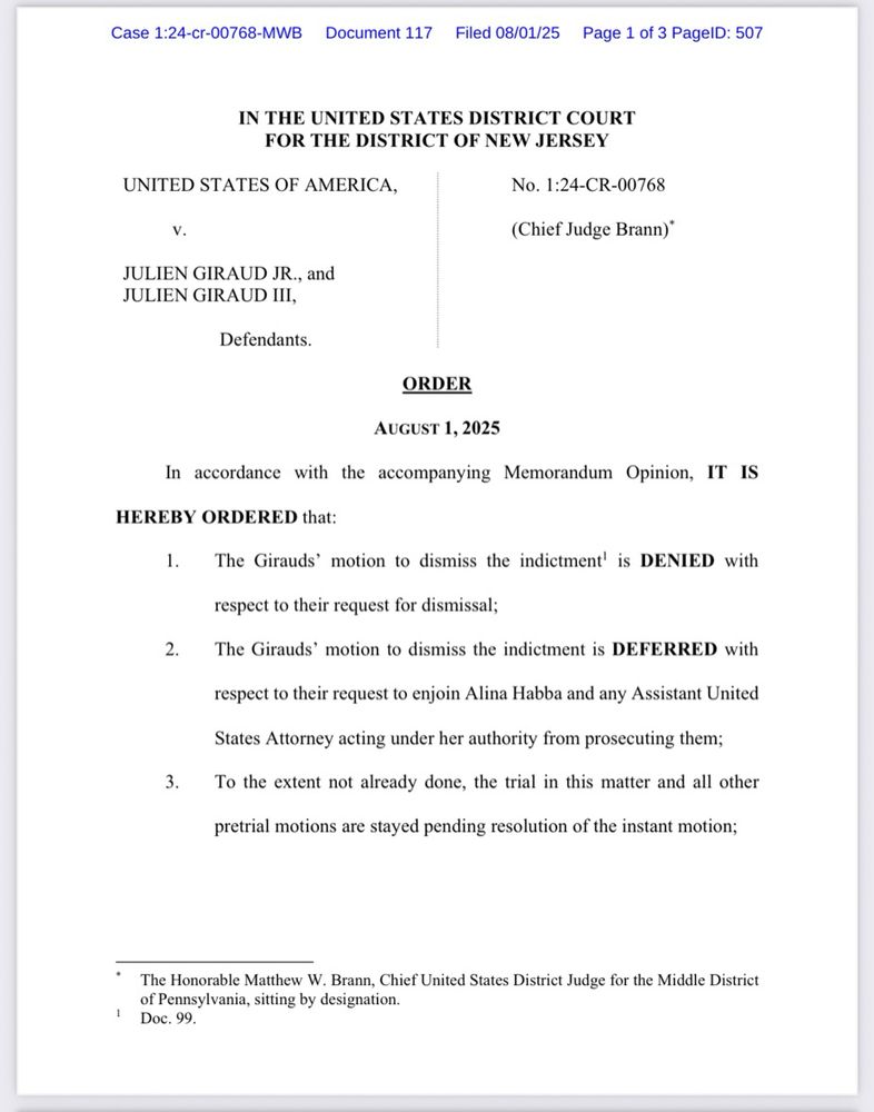 Case 1:24-cr-00768-MWB|
Document 117 Filed 08/01/25
Page 1 of 3 PagelD: 507
IN THE UNITED STATES DISTRICT COURT
FOR THE DISTRICT OF NEW JERSEY
UNITED STATES OF AMERICA,
V.
JULIEN GIRAUD JR., and
JULIEN GIRAUD III,
Defendants.
No. 1:24-CR-00768
(Chief Judge Brann)*
ORDER
AUGUST 1, 2025
In accordance with the accompanying Memorandum Opinion, IT IS
HEREBY ORDERED that:
The Girauds' motion to dismiss the indictment' is DENIED with
respect to their request for dismissal;
2. The Girauds' motion to dismiss the indictment is DEFERRED with
respect to their request to enjoin Alina Habba and any Assistant United
States Attorney acting under her authority from prosecuting them;
To the extent not already done, the trial in this matter and all other
pretrial motions are stayed pending resolution of the instant motion;
• The Honorable Matthew W. Brann, Chief United States District Judge for the Middle District of Pennsylvania, sitting by designation.
1 Doc. 99.